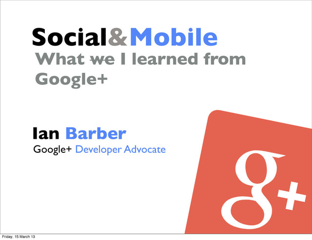 Social&Mobile
Ian Barber
What we I learned from
Google+
Google+ Developer Advocate
Friday, 15 March 13
