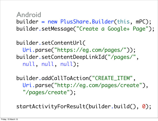 builder = new PlusShare.Builder(this, mPC);
builder.setMessage("Create a Google+ Page");
builder.setContentUrl(
Uri.parse("https://eg.com/pages/"));
builder.setContentDeepLinkId("/pages/",
null, null, null);
builder.addCallToAction("CREATE_ITEM",
Uri.parse("http://eg.com/pages/create"),
"/pages/create");
startActivityForResult(builder.build(), 0);
Android
Friday, 15 March 13
