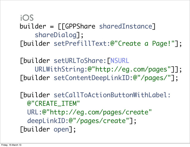 builder = [[GPPShare sharedInstance]
shareDialog];
[builder setPrefillText:@"Create a Page!"];
[builder setURLToShare:[NSURL
URLWithString:@"http://eg.com/pages"]];
[builder setContentDeepLinkID:@"/pages/"];
[builder setCallToActionButtonWithLabel:
@"CREATE_ITEM"
URL:@"http://eg.com/pages/create"
deepLinkID:@"/pages/create"];
[builder open];
iOS
Friday, 15 March 13
