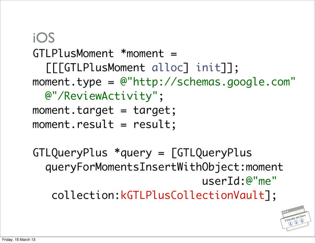 GTLPlusMoment *moment =
[[[GTLPlusMoment alloc] init]];
moment.type = @"http://schemas.google.com"
@"/ReviewActivity";
moment.target = target;
moment.result = result;
GTLQueryPlus *query = [GTLQueryPlus
queryForMomentsInsertWithObject:moment
userId:@"me"
collection:kGTLPlusCollectionVault];
iOS
Friday, 15 March 13
