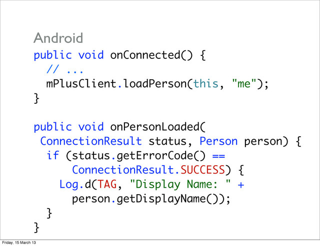 public void onConnected() {
// ...
mPlusClient.loadPerson(this, "me");
}
public void onPersonLoaded(
ConnectionResult status, Person person) {
if (status.getErrorCode() ==
ConnectionResult.SUCCESS) {
Log.d(TAG, "Display Name: " +
person.getDisplayName());
}
}
Android
Friday, 15 March 13
