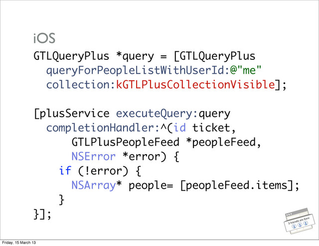 GTLQueryPlus *query = [GTLQueryPlus
queryForPeopleListWithUserId:@"me"
collection:kGTLPlusCollectionVisible];
[plusService executeQuery:query
completionHandler:^(id ticket,
GTLPlusPeopleFeed *peopleFeed,
NSError *error) {
if (!error) {
NSArray* people= [peopleFeed.items];
}
}];
iOS
Friday, 15 March 13
