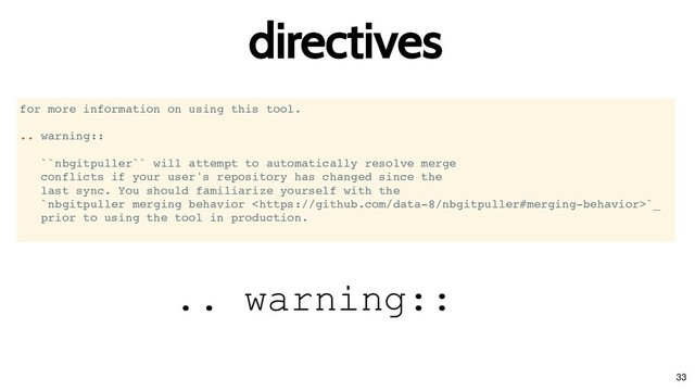 directives
directives
for more information on using this tool.
.. warning::
``nbgitpuller`` will attempt to automatically resolve merge
conflicts if your user's repository has changed since the
last sync. You should familiarize yourself with the
`nbgitpuller merging behavior `_
prior to using the tool in production.
.. warning::
33
