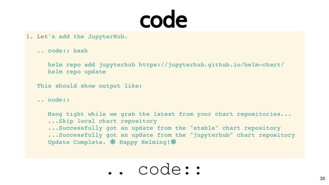 code
code
1. Let's add the JupyterHub.
.. code:: bash
helm repo add jupyterhub https://jupyterhub.github.io/helm-chart/
helm repo update
This should show output like:
.. code::
Hang tight while we grab the latest from your chart repositories...
...Skip local chart repository
...Successfully got an update from the "stable" chart repository
...Successfully got an update from the "jupyterhub" chart repository
Update Complete.
⎈ Happy Helming!
⎈
.. code::
35

