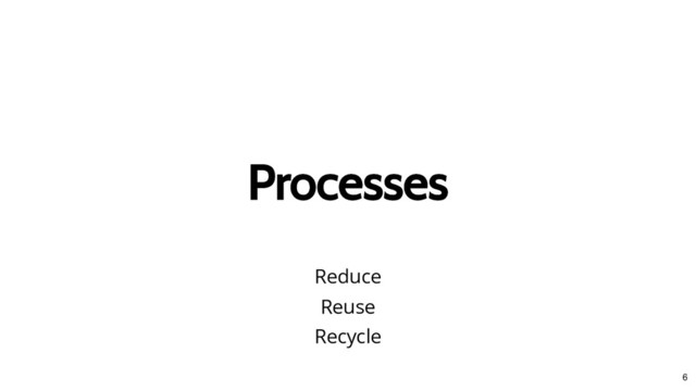 Processes
Processes
Reduce
Reuse
Recycle
6
