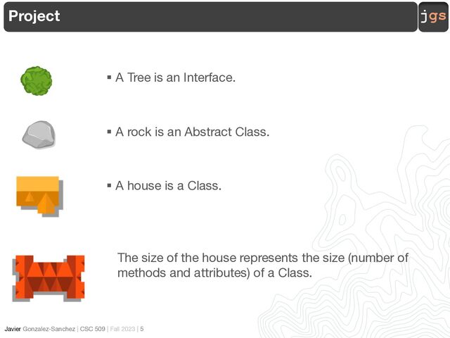 jgs
Javier Gonzalez-Sanchez | CSC 509 | Fall 2023 | 5
§ A Tree is an Interface.
§ A rock is an Abstract Class.
§ A house is a Class.
The size of the house represents the size (number of
methods and attributes) of a Class.
Project
