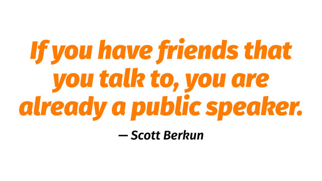 If you have friends that
you talk to, you are
already a public speaker.
— Scott Berkun
