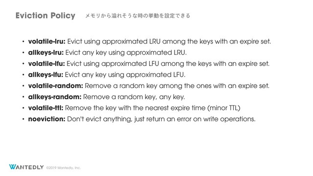 ©2019 Wantedly, Inc.
• volatile-lru: Evict using approximated LRU among the keys with an expire set.
• allkeys-lru: Evict any key using approximated LRU.
• volatile-lfu: Evict using approximated LFU among the keys with an expire set.
• allkeys-lfu: Evict any key using approximated LFU.
• volatile-random: Remove a random key among the ones with an expire set.
• allkeys-random: Remove a random key, any key.
• volatile-ttl: Remove the key with the nearest expire time (minor TTL)
• noeviction: Don't evict anything, just return an error on write operations.
Eviction Policy ϝϞϦ͔ΒᷓΕͦ͏ͳ࣌ͷڍಈΛઃఆͰ͖Δ
