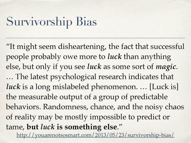Survivorship Bias
“It might seem disheartening, the fact that successful
people probably owe more to luck than anything
else, but only if you see luck as some sort of magic.
… The latest psychological research indicates that
luck is a long mislabeled phenomenon. … [Luck is]
the measurable output of a group of predictable
behaviors. Randomness, chance, and the noisy chaos
of reality may be mostly impossible to predict or
tame, but luck is something else.”
http://youarenotsosmart.com/2013/05/23/survivorship-bias/
