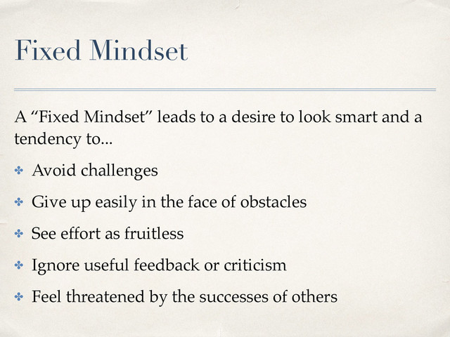 Fixed Mindset
A “Fixed Mindset” leads to a desire to look smart and a
tendency to...
✤ Avoid challenges
✤ Give up easily in the face of obstacles
✤ See effort as fruitless
✤ Ignore useful feedback or criticism
✤ Feel threatened by the successes of others
