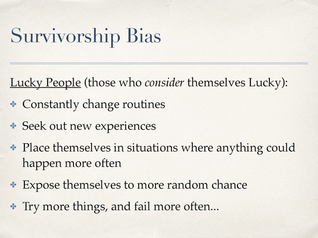 Survivorship Bias
Lucky People (those who consider themselves Lucky):
✤ Constantly change routines
✤ Seek out new experiences
✤ Place themselves in situations where anything could
happen more often
✤ Expose themselves to more random chance
✤ Try more things, and fail more often...
