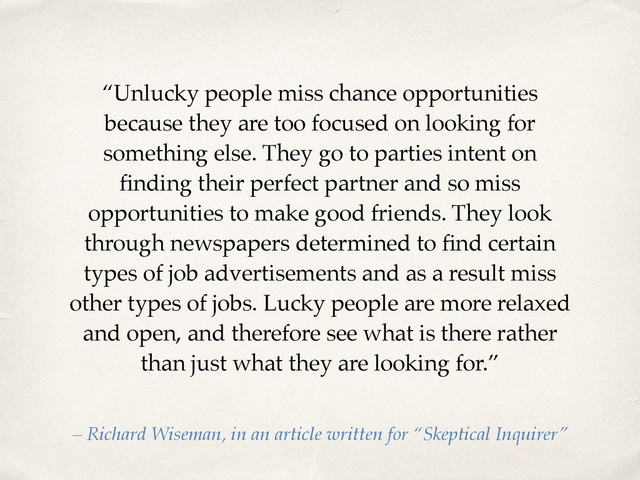 “Unlucky people miss chance opportunities
because they are too focused on looking for
something else. They go to parties intent on
ﬁnding their perfect partner and so miss
opportunities to make good friends. They look
through newspapers determined to ﬁnd certain
types of job advertisements and as a result miss
other types of jobs. Lucky people are more relaxed
and open, and therefore see what is there rather
than just what they are looking for.”
– Richard Wiseman, in an article written for “Skeptical Inquirer”
