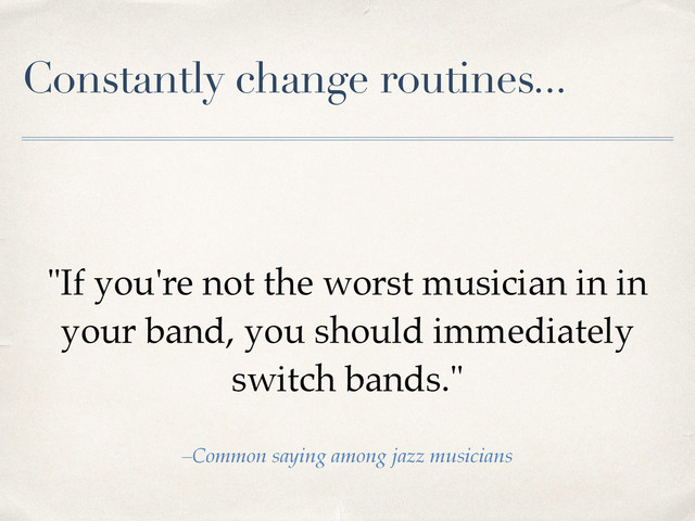 Constantly change routines...
"If you're not the worst musician in in
your band, you should immediately
switch bands."
–Common saying among jazz musicians
