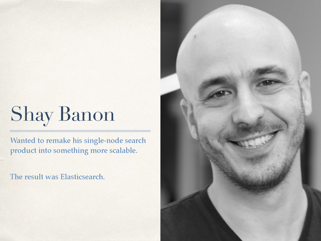 Shay Banon
Wanted to remake his single-node search
product into something more scalable.
The result was Elasticsearch.
