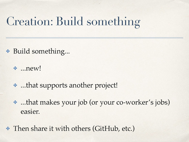 Creation: Build something
✤ Build something...
✤ ...new!
✤ ...that supports another project!
✤ ...that makes your job (or your co-worker’s jobs)
easier.
✤ Then share it with others (GitHub, etc.)
