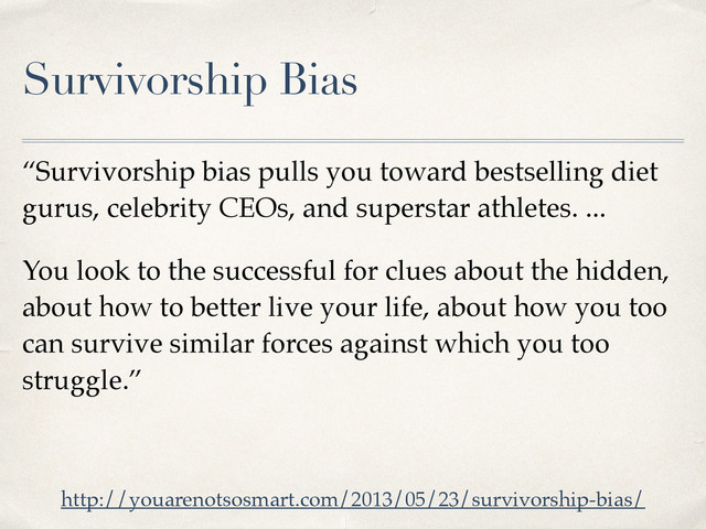 Survivorship Bias
“Survivorship bias pulls you toward bestselling diet
gurus, celebrity CEOs, and superstar athletes. ...
You look to the successful for clues about the hidden,
about how to better live your life, about how you too
can survive similar forces against which you too
struggle.”
http://youarenotsosmart.com/2013/05/23/survivorship-bias/
