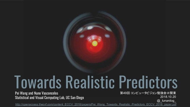 Towards Realistic Predictors
Pei Wang and Nuno Vasconcelos
Statistical and Visual Computing Lab, UC San Diego
第49回 コンピュータビジョン勉強会＠関東
2018.10.20
@_lunardog_
http://openaccess.thecvf.com/content_ECCV_2018/papers/Pei_Wang_Towards_Realistic_Predictors_ECCV_2018_paper.pdf
