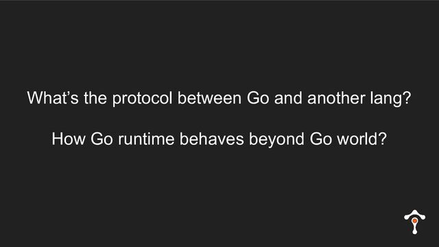 What’s the protocol between Go and another lang?
How Go runtime behaves beyond Go world?
