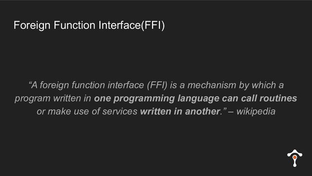 Foreign Function Interface(FFI)
“A foreign function interface (FFI) is a mechanism by which a
program written in one programming language can call routines
or make use of services written in another.” – wikipedia

