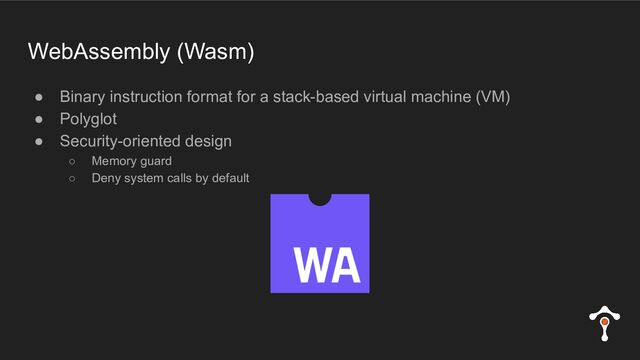 WebAssembly (Wasm)
● Binary instruction format for a stack-based virtual machine (VM)
● Polyglot
● Security-oriented design
○ Memory guard
○ Deny system calls by default
