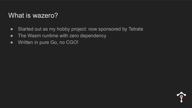 What is wazero?
● Started out as my hobby project: now sponsored by Tetrate
● The Wasm runtime with zero dependency
● Written in pure Go, no CGO!
