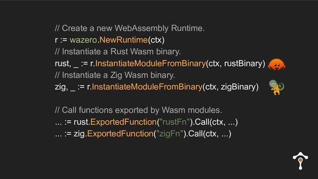 // Create a new WebAssembly Runtime.
r := wazero.NewRuntime(ctx)
// Instantiate a Rust Wasm binary.
rust, _ := r.InstantiateModuleFromBinary(ctx, rustBinary)
// Instantiate a Zig Wasm binary.
zig, _ := r.InstantiateModuleFromBinary(ctx, zigBinary)
// Call functions exported by Wasm modules.
... := rust.ExportedFunction("rustFn").Call(ctx, ...)
... := zig.ExportedFunction("zigFn").Call(ctx, ...)
