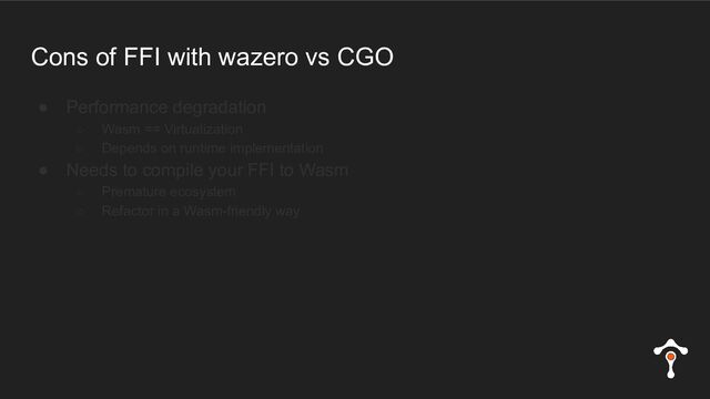 Cons of FFI with wazero vs CGO
● Performance degradation
○ Wasm == Virtualization
○ Depends on runtime implementation
● Needs to compile your FFI to Wasm
○ Premature ecosystem
○ Refactor in a Wasm-friendly way
