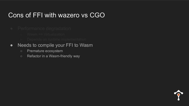 Cons of FFI with wazero vs CGO
● Performance degradation
○ Wasm == Virtualization
○ Depends on runtime implementation
● Needs to compile your FFI to Wasm
○ Premature ecosystem
○ Refactor in a Wasm-friendly way

