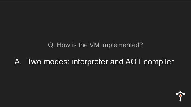 Q. How is the VM implemented?
A. Two modes: interpreter and AOT compiler
