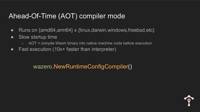 Ahead-Of-Time (AOT) compiler mode
● Runs on {amd64,arm64} x {linux,darwin,windows,freebsd,etc}
● Slow startup time
○ AOT = compile Wasm binary into native machine code before execution
● Fast execution (10x+ faster than interpreter)
wazero.NewRuntimeConfigCompiler()

