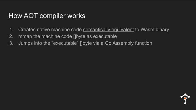 How AOT compiler works
1. Creates native machine code semantically equivalent to Wasm binary
2. mmap the machine code []byte as executable
3. Jumps into the “executable” []byte via a Go Assembly function

