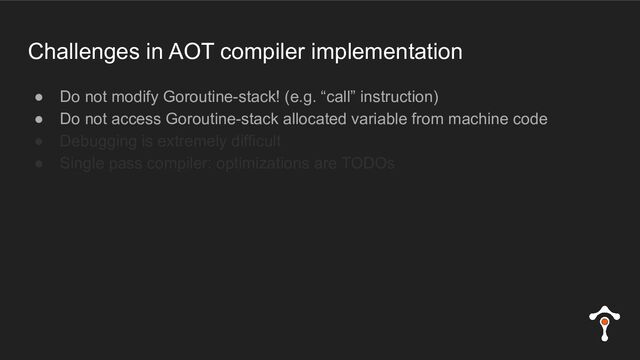 Challenges in AOT compiler implementation
● Do not modify Goroutine-stack! (e.g. “call” instruction)
● Do not access Goroutine-stack allocated variable from machine code
● Debugging is extremely difficult
● Single pass compiler: optimizations are TODOs
