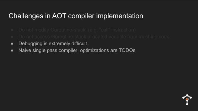 Challenges in AOT compiler implementation
● Do not modify Goroutine-stack! (e.g. “call” instruction)
● Do not access Goroutine-stack allocated variable from machine code
● Debugging is extremely difficult
● Naive single pass compiler: optimizations are TODOs
