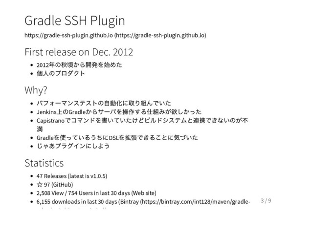 Gradle SSH Plugin
https://gradle-ssh-plugin.github.io (https://gradle-ssh-plugin.github.io)
First release on Dec. 2012
2012
年の秋頃から開発を始めた
個人のプロダクト
Why?
パフォー
マンステストの自動化に取り組んでいた
Jenkins
上のGradle
からサー
バを操作する仕組みが欲しかった
Capistrano
でコマンドを書いていたけどビルドシステムと連携できないのが不
満
Gradle
を使っているうちにDSL
を拡張できることに気づいた
じゃあプラグインにしよう
Statistics
47 Releases (latest is v1.0.5)
☆ 97 (GitHub)
2,508 View / 754 Users in last 30 days (Web site)
6,155 downloads in last 30 days (Bintray (https://bintray.com/int128/maven/gradle-
ssh-plugin/view#statistics))
3 / 9
