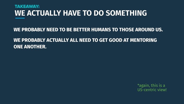 WE ACTUALLY HAVE TO DO SOMETHING
WE PROBABLY NEED TO BE BETTER HUMANS TO THOSE AROUND US.
TAKEAWAY:
*again, this is a
US-centric view!
WE PROBABLY ACTUALLY ALL NEED TO GET GOOD AT MENTORING
ONE ANOTHER.
