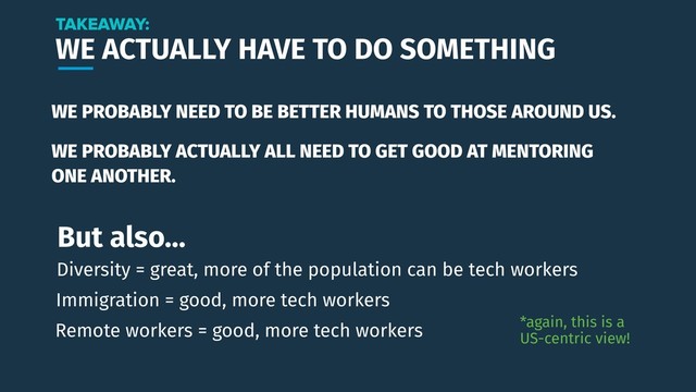 WE ACTUALLY HAVE TO DO SOMETHING
WE PROBABLY NEED TO BE BETTER HUMANS TO THOSE AROUND US.
TAKEAWAY:
*again, this is a
US-centric view!
Immigration = good, more tech workers
Remote workers = good, more tech workers
But also…
Diversity = great, more of the population can be tech workers
WE PROBABLY ACTUALLY ALL NEED TO GET GOOD AT MENTORING
ONE ANOTHER.

