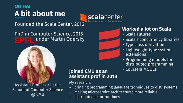 A bit about me
OH HAI
Assistant Professor in the
School of Computer Science
@ CMU
Joined CMU as an
assistant prof in 2018
My research:
- bringing programming language techniques to dist. systems
- making microservice architectures more reliable
- distributed actor runtimes
Founded the Scala Center, 2016
PhD in Computer Science, 2015
under Martin Odersky
• Scala Futures
• Scala’s concurrency libraries
• Typeclass derivation
• Lightweight type system
extensions
• Programming models for
distributed programming
• Coursera MOOCs
Worked a lot on Scala

