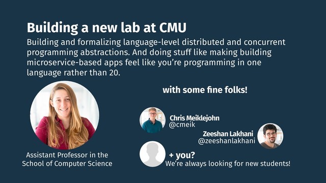Building a new lab at CMU
Chris Meiklejohn
@cmeik
Zeeshan Lakhani
@zeeshanlakhani
Building and formalizing language-level distributed and concurrent
programming abstractions. And doing stuff like making building
microservice-based apps feel like you’re programming in one
language rather than 20.
with some ﬁne folks!
Assistant Professor in the
School of Computer Science
+ you?
We’re always looking for new students!
