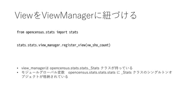 ViewをViewManagerに紐づける
• view_managerは opencensus.stats.stats._Stats クラスが持っている
• モジュールグローバル変数 opencensus.stats.stats.stats に _Stats クラスのシングルトンオ
ブジェクトが格納されている

