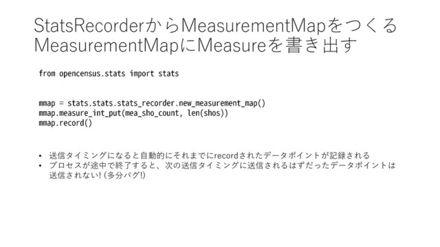 StatsRecorderからMeasurementMapをつくる
MeasurementMapにMeasureを書き出す
• 送信タイミングになると自動的にそれまでにrecordされたデータポイントが記録される
• プロセスが途中で終了すると、次の送信タイミングに送信されるはずだったデータポイントは
送信されない! (多分バグ!)
