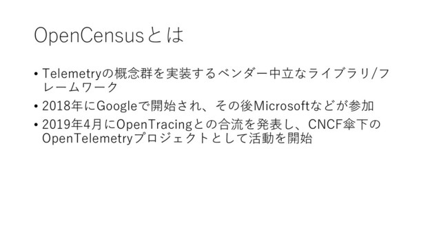OpenCensusとは
• Telemetryの概念群を実装するベンダー中立なライブラリ/フ
レームワーク
• 2018年にGoogleで開始され、その後Microsoftなどが参加
• 2019年4月にOpenTracingとの合流を発表し、CNCF傘下の
OpenTelemetryプロジェクトとして活動を開始
