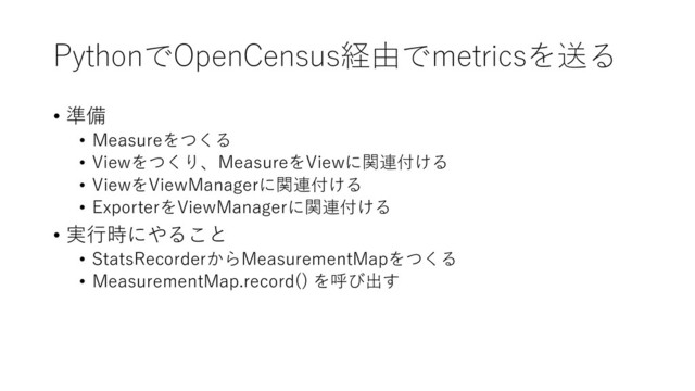 PythonでOpenCensus経由でmetricsを送る
• 準備
• Measureをつくる
• Viewをつくり、MeasureをViewに関連付ける
• ViewをViewManagerに関連付ける
• ExporterをViewManagerに関連付ける
• 実行時にやること
• StatsRecorderからMeasurementMapをつくる
• MeasurementMap.record() を呼び出す
