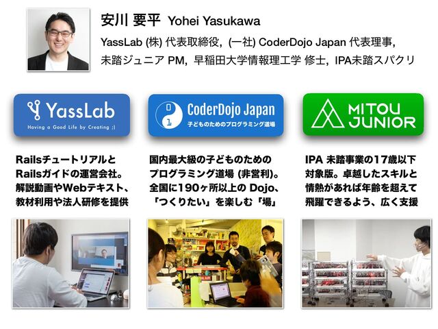 ҆઒ ཁฏ Yohei Yasukawa
 
YassLab (ג) ୅දऔక໾, (Ұࣾ) CoderDojo Japan ୅දཧࣄ,


ະ౿δϡχΞ PM, ૣҴాେֶ৘ใཧ޻ֶ म࢜, IPAະ౿εύΫϦ
ࠃ಺࠷େڃͷࢠͲ΋ͷͨΊͷ
 
ϓϩάϥϛϯάಓ৔ ඇӦར
ɻ
 
શࠃʹϲॴҎ্ͷ%PKPɺ
 
ʮͭ͘Γ͍ͨʯΛָ͠Ήʮ৔ʯ
*1"ະ౿ࣄۀͷࡀҎԼ
ର৅൛ɻ୎ӽͨ͠εΩϧͱ
৘೤͕͋Ε͹೥ྸΛ௒͑ͯ
ඈ༂Ͱ͖ΔΑ͏ɺ޿͘ࢧԉ
3BJMTνϡʔτϦΞϧͱ
 
3BJMTΨΠυͷӡӦձࣾɻ
 
ղઆಈը΍8FCςΩετɺ
 
ڭࡐར༻΍๏ਓݚमΛఏڙ
