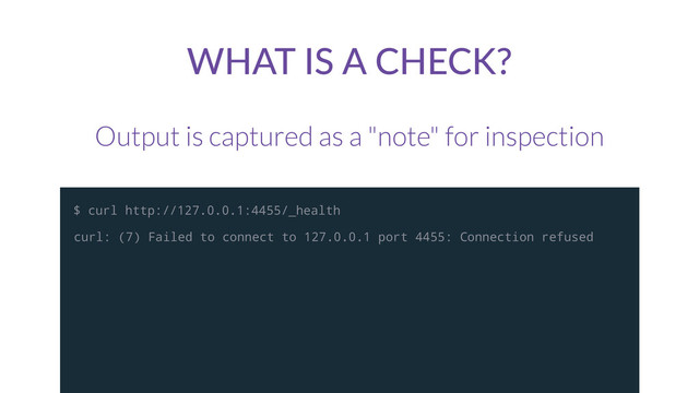 WHAT  IS  A  CHECK?
Output is captured as a "note" for inspection
curl: (7) Failed to connect to 127.0.0.1 port 4455: Connection refused
$ curl http://127.0.0.1:4455/_health
