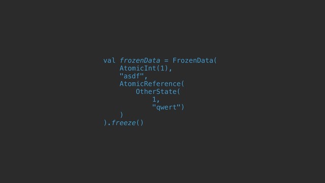 val frozenData = FrozenData(
AtomicInt(1),
"asdf",
AtomicReference(
OtherState(
1,
"qwert")
)
).freeze()
