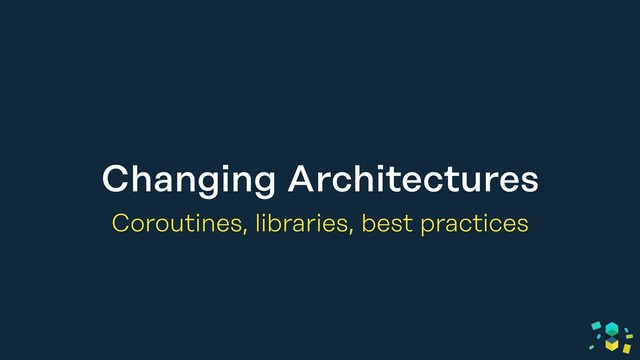Changing Architectures
Coroutines, libraries, best practices

