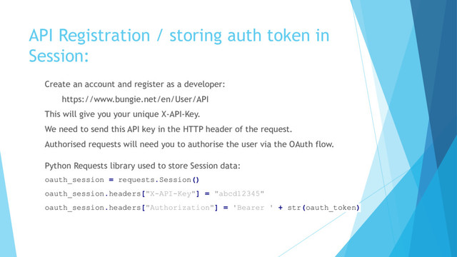 API Registration / storing auth token in
Session:
Create an account and register as a developer:
https://www.bungie.net/en/User/API
This will give you your unique X-API-Key.
We need to send this API key in the HTTP header of the request.
Authorised requests will need you to authorise the user via the OAuth flow.
Python Requests library used to store Session data:
oauth_session = requests.Session()
oauth_session.headers["X-API-Key"] = "abcd12345"
oauth_session.headers["Authorization"] = 'Bearer ' + str(oauth_token)

