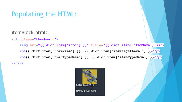 Populating the HTML:
itemBlock.html:
<div class="thumbnail">
<img src="{{%20dict_item['icon']%20}}" title="{{ dict_item['itemName'] }}">
<p>{{ dict_item['itemName'] }}: {{ dict_item['itemLightLevel'] }}</p>
<p>{{ dict_item['tierTypeName'] }} {{ dict_item['itemTypeName'] }}</p>
</div>
