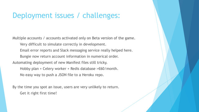 Deployment issues / challenges:
Multiple accounts / accounts activated only on Beta version of the game.
Very difficult to simulate correctly in development.
Email error reports and Slack messaging service really helped here.
Bungie now return account information in numerical order.
Automating deployment of new Manifest files still tricky.
Hobby plan + Celery worker + Redis database >€60/month.
No easy way to push a JSON file to a Heroku repo.
By the time you spot an issue, users are very unlikely to return.
Get it right first time!
